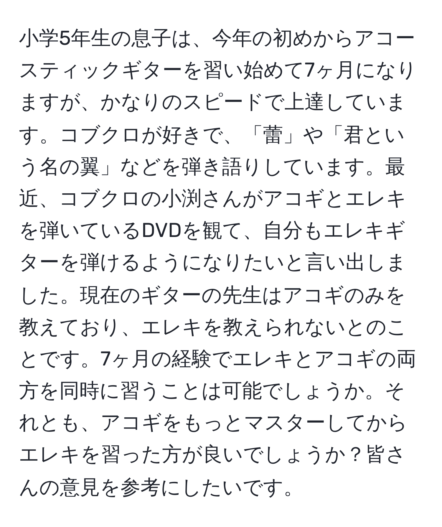 小学5年生の息子は、今年の初めからアコースティックギターを習い始めて7ヶ月になりますが、かなりのスピードで上達しています。コブクロが好きで、「蕾」や「君という名の翼」などを弾き語りしています。最近、コブクロの小渕さんがアコギとエレキを弾いているDVDを観て、自分もエレキギターを弾けるようになりたいと言い出しました。現在のギターの先生はアコギのみを教えており、エレキを教えられないとのことです。7ヶ月の経験でエレキとアコギの両方を同時に習うことは可能でしょうか。それとも、アコギをもっとマスターしてからエレキを習った方が良いでしょうか？皆さんの意見を参考にしたいです。