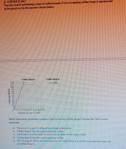 EE.B.5 (2 pes )
The total cost of purchasing x cups of coffee at each of two competing coffee shops is represented
by the graph and by the equation shown bellow.
ollee Shop I
y=250x
Which statements accurately compare costs for the two coffee shops? Choose the TWO comect
responses
a. The price of a cup of coffee at each shop is the same
b. Coffee Shop A has the most expensive coffee
c. For Ill cups of coffee sold, the totall cost at either coffee shop is $20.
d. Coffee Shop B has the most expensive coffee
e. For 10 cups of coffee sold, the total cost at Coffee Shop A is $2. 50 more than the total cost
at Coffee Shop B.