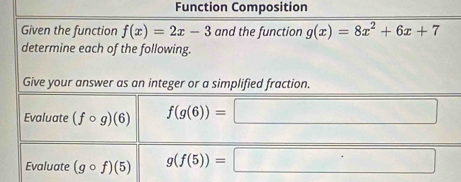 Function Composition 
Given the function f(x)=2x-3 and the function g(x)=8x^2+6x+7
determine each of the following. 
Give your answer as an integer or a simplified fraction. 
Evaluate (fcirc g)(6)
f(g(6))=□
Evaluate (gcirc f)(5) g(f(5))=□