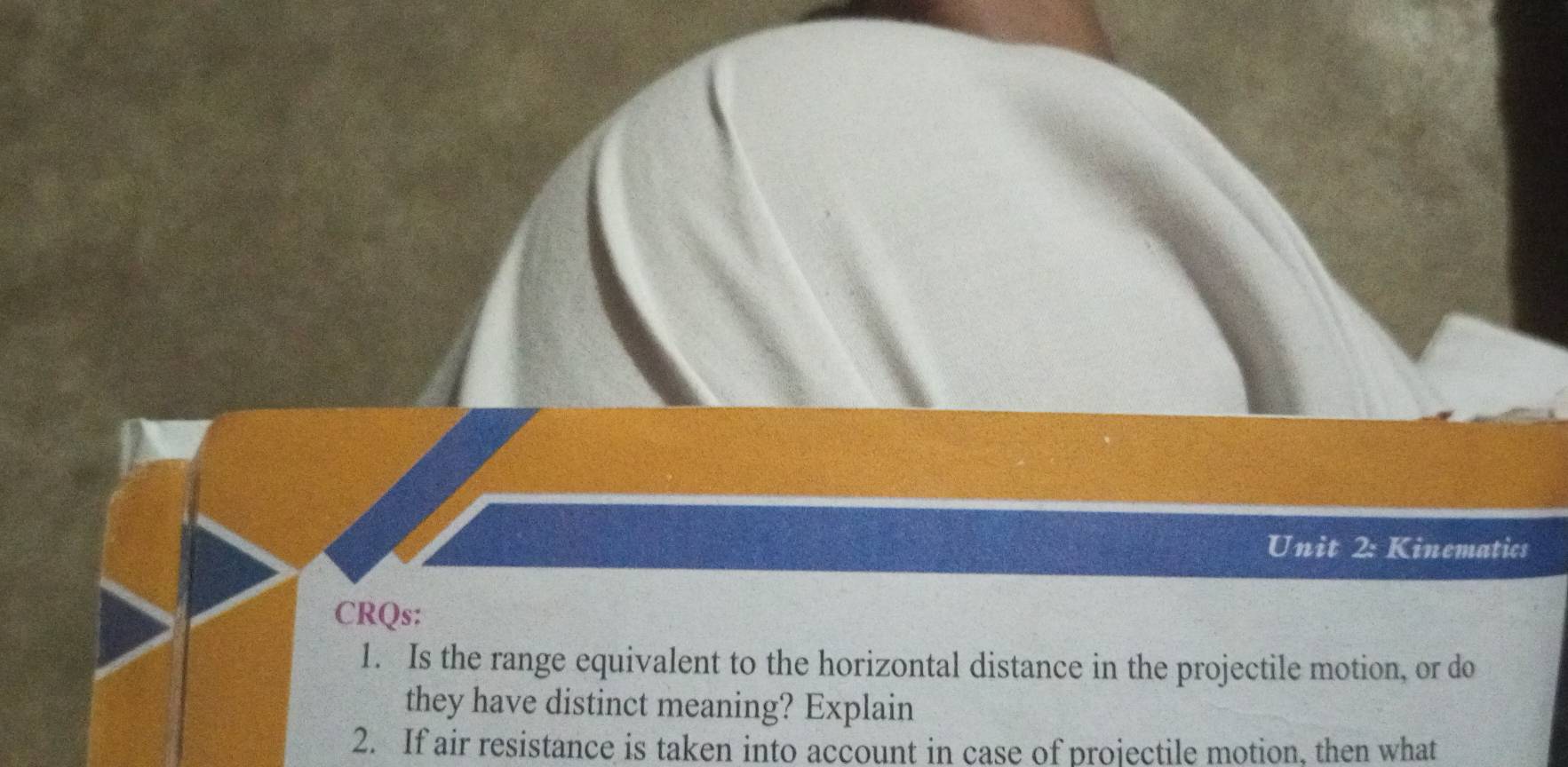 Kinematics 
CRQs: 
1. Is the range equivalent to the horizontal distance in the projectile motion, or do 
they have distinct meaning? Explain 
2. If air resistance is taken into account in case of projectile motion, then what