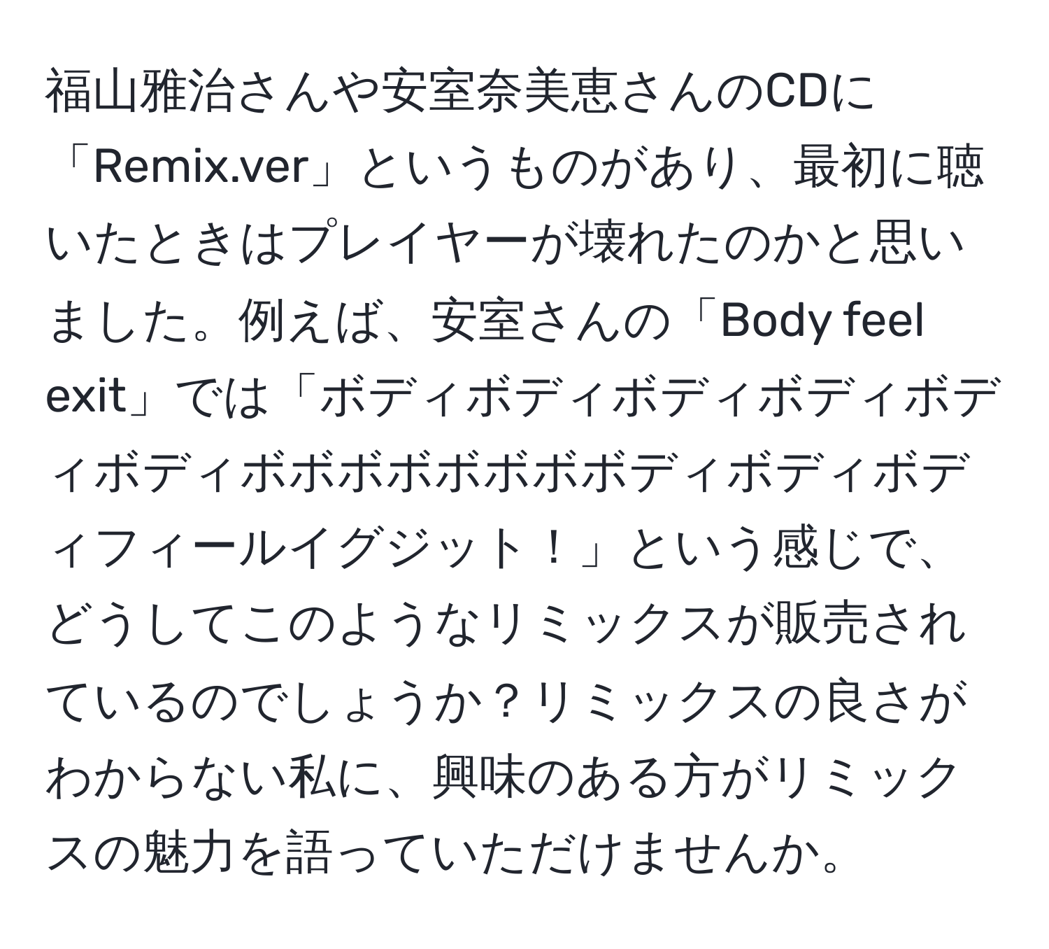 福山雅治さんや安室奈美恵さんのCDに「Remix.ver」というものがあり、最初に聴いたときはプレイヤーが壊れたのかと思いました。例えば、安室さんの「Body feel exit」では「ボディボディボディボディボディボディボボボボボボボボディボディボディフィールイグジット！」という感じで、どうしてこのようなリミックスが販売されているのでしょうか？リミックスの良さがわからない私に、興味のある方がリミックスの魅力を語っていただけませんか。