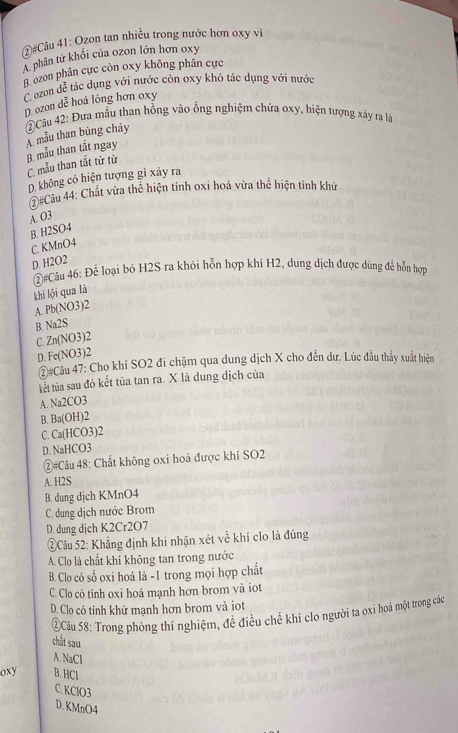 2#Câu 41: Ozon tan nhiều trong nước hơn oxy vì
A. phân tử khối của ozon lớn hơn oxy
B. ozon phân cực còn oxy không phân cực
C. ozon dễ tác dụng với nước còn oxy khó tác dụng với nước
D. ozon dễ hoá lỏng hơn oxy
Câu 42: Đưa mẫu than hồng vào ống nghiệm chứa oxy, hiện tượng xảy ra là
A. mẫu than bùng cháy
B. mẫu than tắt ngay
C. mẫu than tắt từ từ
D. không có hiện tượng gì xảy ra
(2)#Câu 44: Chất vừa thể hiện tính oxi hoá vừa thể hiện tính khử
A. O3
B. H2SO4
C. KMnO4
D. H2O2
②#Câu 46: Để loại bỏ H2S ra khỏi hỗn hợp khí H2, dung dịch được dùng để hỗn hợp
khí lội qua là
A. Pb(NO3)2
B. Na2S
C. Zn(NO3)2
D. Fe(NO3)2
②#Câu 47: Cho khí SO2 đi chậm qua dung dịch X cho đến dư. Lúc đầu thấy xuất hiện
kết tùa sau đó kết tủa tan ra. X là dung dịch của
A. Na2CO3
B. Ba(OH)2
C. Ca(HCO3)2
D. NaHCO3
②#Câu 48: Chất không oxi hoá được khí SO2
A. H2S
B. dung dịch KMnO4
C. dung dịch nước Brom
D. dung dịch K2Cr2O7
②Câu 52: Khẳng định khi nhận xét về khí clo là đúng
A. Clo là chất khí không tan trong nước
B. Clo có số oxi hoá là -1 trong mọi hợp chất
C. Clo có tính oxi hoá mạnh hơn brom và iot
D. Clo có tính khử mạnh hơn brom và iot
②Câu 58: Trong phòng thí nghiệm, để điều chế khí clo người ta oxỉ hoá một trong các
chất sau
A. NaCl
oxy B. HCl
C. KClO3
D. KMnO4