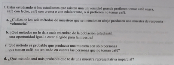 Estás estudiando si los estudiantes que asisten una universidad grande prefieren tomar café negra, 
café con leche, café con crema o con edulcorante, o si prefieren no tomar café. 
a. ¿Cuáles de los seis métodos de muestreo que se mencionan abajo producen una muestra de respuesta 
voluntaria? 
b. ¿Qué métodos no le da a cada miembro de la población estudiantil 
una oportunidad igual a estar elegido para la muestra? 
e. Qué método es probable que produzca una muestra con sólo personas 
que toman café, no teniendo en cuenta las personas que no toman café? 
d. ¿Qué método será más probable que te de una muestra representativa imparcial?