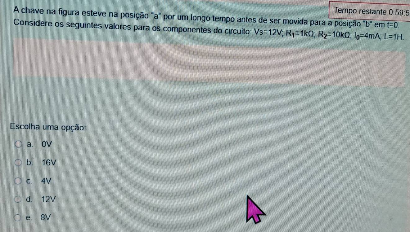 Tempo restante 0:59:5 
A chave na figura esteve na posição "a" por um longo tempo antes de ser movida para a posição "b" em t=0. 
Considere os seguintes valores para os componentes do circuito: Vs=12V; R_1=1kOmega; R_2=10kOmega; I_0=4mA; L=1H. 
Escolha uma opção:
a. 0V
b. 16V
c. 4V
d. 12V
e. 8V