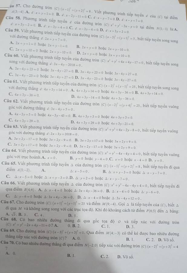 âu 57. Cho đường tròn (C):(x-1)^2+(y+2)^2=8. Viết phương trình tiếp tuyển 2 của (C) tại điểm
A(3;-4),A.d:x+y+1=0 B. d:x-2y-11=0.C.d:x-y-7=0.D. d:x-y+7=0
Câu 58. Phương trình tiếp tuyến  của đường tròn (C):x^2+y^2-3x-y=0 tại điểm N(1,-1) là:A.
d: x-3y-2=0 B. d:x-3y+4=0.C d:x-3y-4=0 D. d:x+3y+2=0.
Câu 59. Viết phương trình tiếp tuyến của đường tròn (C) (x-3)^2+(y+1)^2=5 , biết tiếp tuyến song song
với đường thǎng d:2x+y+7=0.
A. 2x+y+1=0 hoặc 2x+y-1=0. B. 2x+y=0 hoặc 2x+y-10=0.
C. 2x+y+10=0 hoặc 2x+y-10=0 D. 2x+y=0 hoặc 2x+y+10=0.
Câu 60. Viết phương trình tiếp tuyển của đường tròn (C):x^2+y^2+4x+4y-17=0 , biết tiếp tuyến song
song với đường thẳng d:3x-4y-2018=0.
A. 3x-4y+23=0 hoậc 3x-4y-27=0 B. 3x-4y+23=0 hoặc 3x-4y+27=0.
C. 3x-4y-23=0 hoặc 3x-4y+27=0 D. 3x-4y-23=0 hoặc 3x-4y-27=0.
Câu 61. Viết phương trình tiếp tuyển của đường tròn (C):(x-2)^2+(y-1)^1=25 ,  biết tiếp tuyến song song
với đường thắng d:4x+3y+14=0. A. 4x+3y+14=0 hoặc 4x+3y-36=0 B. 4x+3y+14=0
C. 4x+3y-36=0. D. 4x+3y-14=0 hoặc 4x+3y-36=0.
Câu 62. Viết phương trình tiếp tuyển của đường tròn (C): (x-2)^2+(y+4)^2=25 , biết tiếp tuyển vuông
góc với đường thẳng d:3x-4y+5=0.
A. 4x-3y/ 5=0 hoặc 4x-3y-45=0 B. 4x+3y+5=0 hoặc 4x+3y+3=0.
C. 4x+3y+29=0 D. 4x+3y+29=0 hoặc 4x+3y-21=0.
Câu 63. Viết phương trình tiếp tuyển của đường tròn (C :x^2+y^2+4x-2y-8=0 , biết tiếp tuyển vuông
góc với đường thắng d:2x-3y+2018=0.
A. 3x+2y-17=0 hoặc 3x+2y-9=0 B. 3x+2y+17=0 hoặc 3x+2y+9=0.
C. 3x+2y+17=0 hoặc 3x+2y-9=0 D. 3x+2y-17=0 hoặc 3x+2y+9=0.
Câu 64. Viết phương trình tiếp tuyển của đường tròn (C):x^2+y^2-4x-4y+4=0 , biết tiếp tuyến vuông
góc với trục hoành.A. x=0. B. y=0 hoặc y-4=0.C. x=0 hoặc x-4=0 D. y=0.
Câu 65. Viết phương trình tiếp tuyến △ của đường tròn (C) (x-1)^2+(y+2)^2=8 , biết tiếp tuyến đi qua
điểm A(5x,-2). A. ^ x-5=0. B. △ :x+y-3=0 hoặc △ :x-y-7=0.
C. △ :x-5=0 hoặc △ :x+y-3=0 .D. △ :y+2=0 hoặc △ :x-y-7=0.
Câu 66, Viết phương trình tiếp tuyển △ ci la đường tròn ( ):x^2+y^2-4x-4y+4=0 , biết tiếp tuyến đi
qua điểm B(4;6). A. △ :x-4=0 hoặc △ :3x+4y-36=0. B. △ :x-4=0 hoặc △ :y-6=0.
C. △ :y-6=0 hoặc △: 3x+4y-36=0. D. △ :x-4=0 hoặc △ :3x-4y+12=0.
Câu 67, Cho đường tròn (C) (x+1)^2+(y-1)^2=25 và điểm M(9,-4). Gọi △ li tiếp tuyển của (C), biết △
đi qua M và không song song với các trục tọa độ. Khi đó khoảng cách từ điểm P(6:5) đến △ bảng
A. sqrt(3) B. 3 C. 4 . D. 5 .
Câu 68. Có bao nhiêu đường thẳng đi qua gổc tọa độ 0 và tiếp xúc với đường tròn
(C) x^2+y^2-2x+4y-11=0?A. 0. B. 2. C. 1. D. 3.
Câu 69. Cho đường tròn (C):(x-3)^2+(y+3)^2=1. Qua điểm M(4;-3) có thể kẻ được bao nhiêu đường
thăng tiếp xúc với đường tròn (C)? A. 0. B. 1. C. 2. D. Vô số.
Câu 70. Có bao nhiêu đường thắng đi qua điểm N(-2;0) tiếp xúc với đường tròn (C) (x-2)^2+(y+3)^2=4
?
A. 0. B. 1. C. 2. D. Vô số.