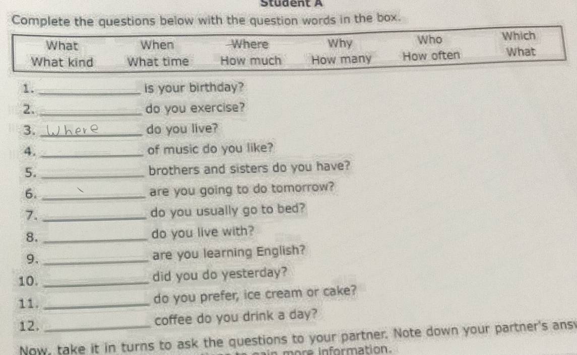 Student A 
Complete the questions below with the question words in the box. 
1. _is your birthday? 
2. _do you exercise? 
3. _do you live? 
4. _of music do you like? 
5. _brothers and sisters do you have? 
6._ 
are you going to do tomorrow? 
7. _do you usually go to bed? 
8. _do you live with? 
9._ 
are you learning English? 
10. _did you do yesterday? 
11. _do you prefer, ice cream or cake? 
12. _coffee do you drink a day? 
Now, take it in turns to ask the questions to your partner. Note down your partner's ans 
more information.