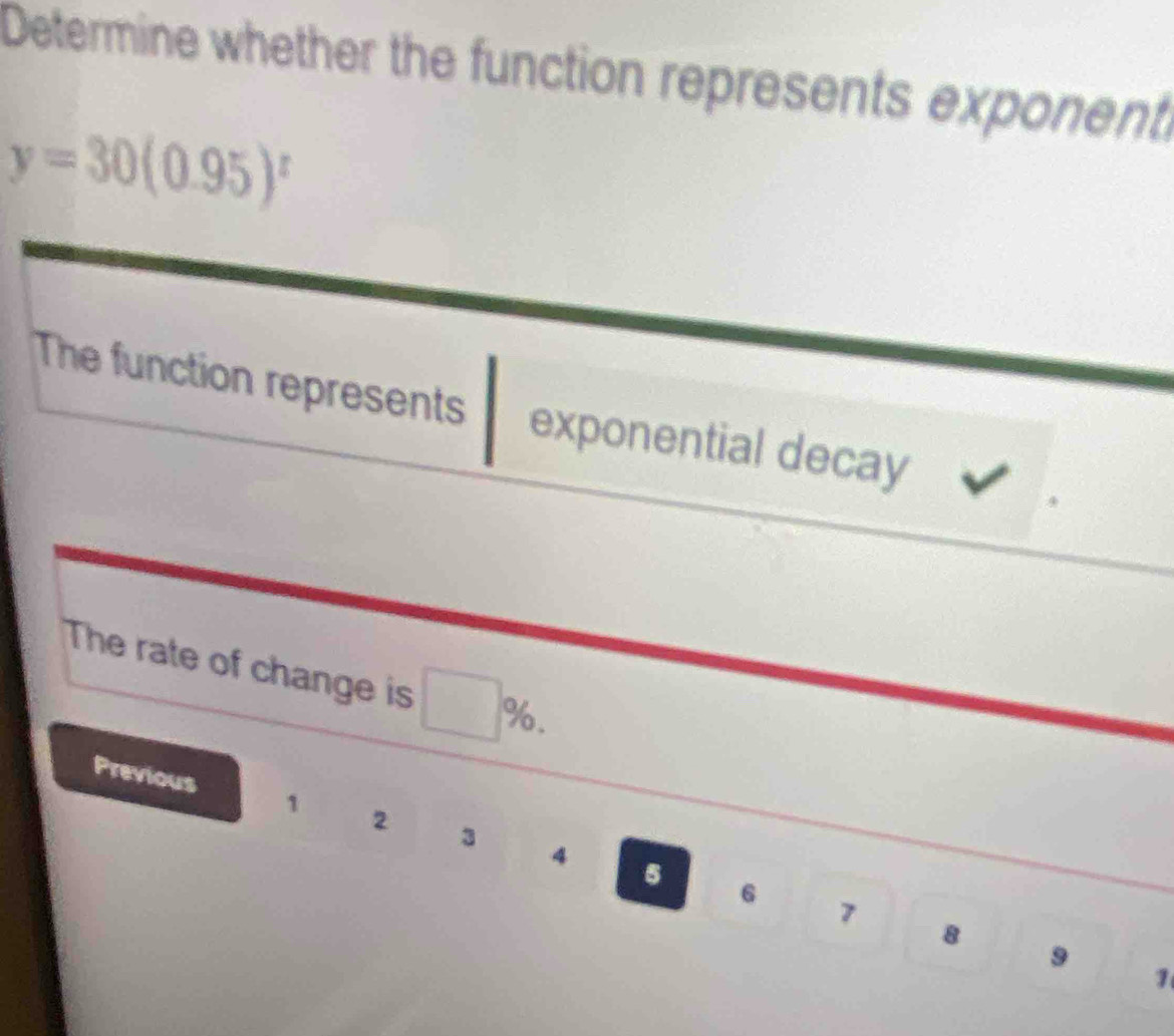 Determine whether the function represents exponent
y=30(0.95)^t
The function represents exponential decay 
The rate of change is %. 
Previous 1 2 3 4
5 6 7 8 9
1