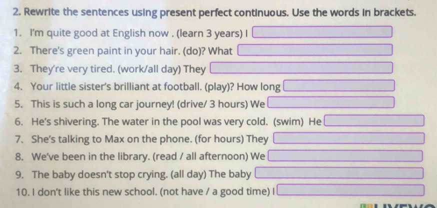 Rewrite the sentences using present perfect continuous. Use the words in brackets. 
1. I'm quite good at English now . (learn 3 years) I 
2. There's green paint in your hair. (do)? What 
3. They're very tired. (work/all day) They 
4. Your little sister's brilliant at football. (play)? How long 
□  □  
5. This is such a long car journey! (drive/ 3 hours) We ∴ △ ADC=∠ BCD=90°
6. He's shivering. The water in the pool was very cold. (swim) He
x_1+x_2= □ /□  
7. She's talking to Max on the phone. (for hours) They ∴ △ AB=-BC=-BC □  
8. We've been in the library. (read / all afternoon) We □ 
9. The baby doesn’t stop crying. (all day) The baby _  
10. I don't like this new school. (not have / a good time) _ 