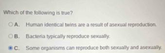 Which of the following is true?
A. Human identical twins are a result of asexual reproduction.
B. Bacteria typically reproduce sexually.
C. Some organisms can reproduce both sexually and asexually.