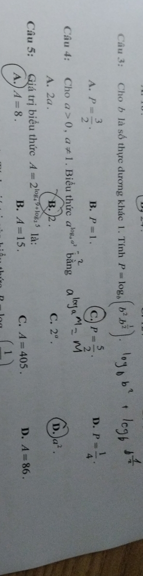 Cho b là số thực dương khác 1. Tính P=log _b(b^2.b^(frac 1)2).
A. P= 3/2 . P= 5/2 . P= 1/4 .
B. P=1. c.
D.
Câu 4: Cho a>0, a!= 1. Biểu thức a^(log _a)a^2 băng
A. 2a. B. 2. C. 2^a. D. a^2. 
Câu 5: :Giá trị biểu thức A=2^(log _4)9+log _25 là:
A. A=8. B. A=15. C. A=405. D. A=86. 
( )