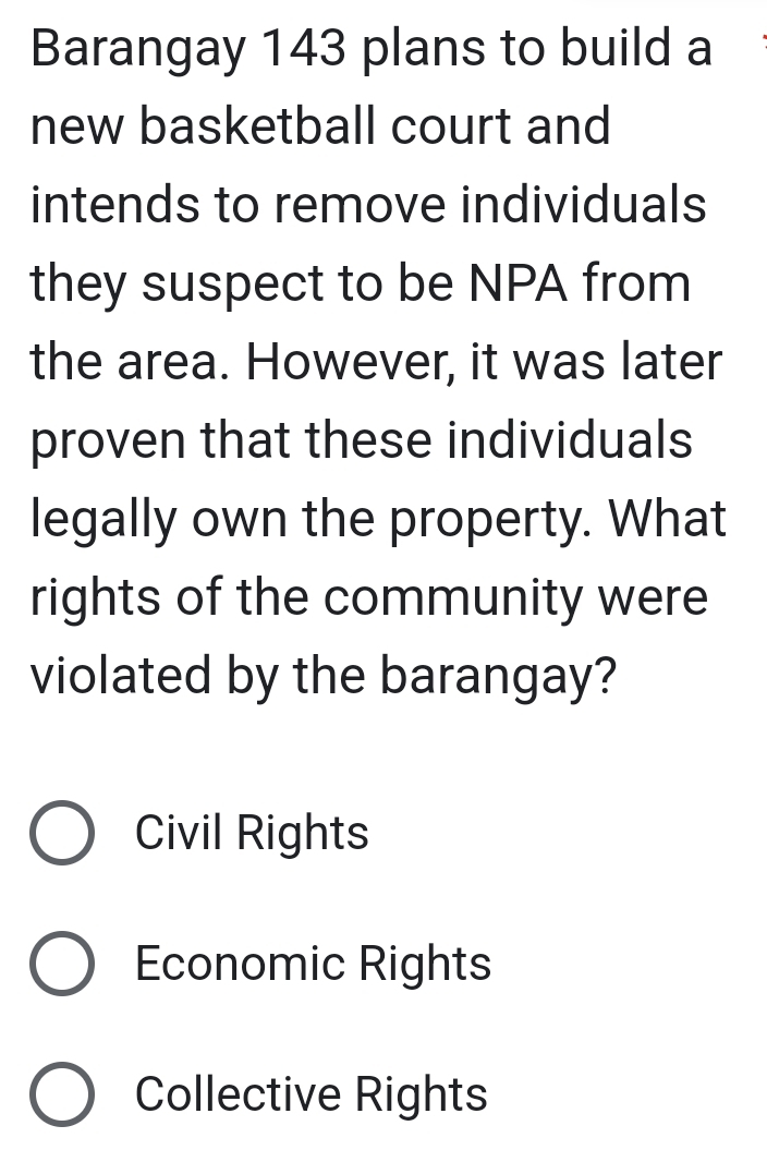 Barangay 143 plans to build a
new basketball court and
intends to remove individuals
they suspect to be NPA from
the area. However, it was later
proven that these individuals
legally own the property. What
rights of the community were
violated by the barangay?
Civil Rights
Economic Rights
Collective Rights