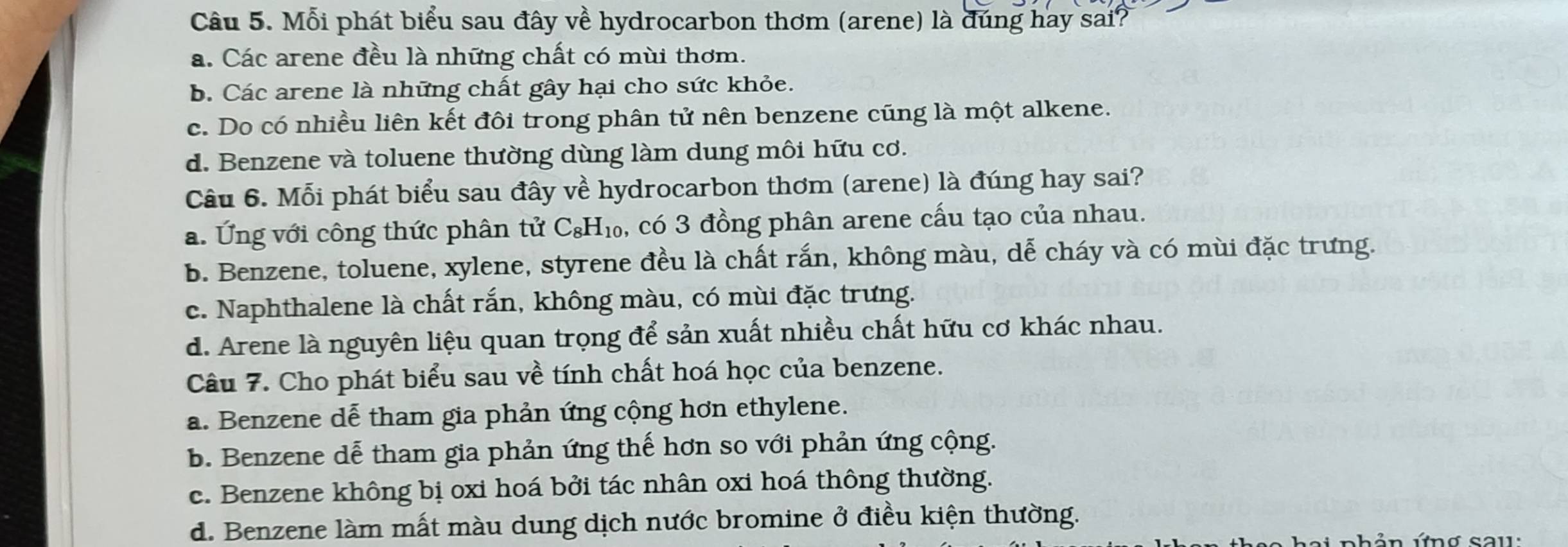 Mỗi phát biểu sau đây về hydrocarbon thơm (arene) là đúng hay sai?
a. Các arene đều là những chất có mùi thơm.
b. Các arene là những chất gây hại cho sức khỏe.
c. Do có nhiều liên kết đôi trong phân tử nên benzene cũng là một alkene.
d. Benzene và toluene thường dùng làm dung môi hữu cơ.
Câu 6. Mỗi phát biểu sau đây về hydrocarbon thơm (arene) là đúng hay sai?
a. Ứng với công thức phân tử C_8H_10 , có 3 đồng phân arene cấu tạo của nhau.
b. Benzene, toluene, xylene, styrene đều là chất rắn, không màu, dễ cháy và có mùi đặc trưng.
c. Naphthalene là chất rắn, không màu, có mùi đặc trưng.
d. Arene là nguyên liệu quan trọng để sản xuất nhiều chất hữu cơ khác nhau.
Câu 7. Cho phát biểu sau về tính chất hoá học của benzene.
a. Benzene dễ tham gia phản ứng cộng hơn ethylene.
b. Benzene dễ tham gia phản ứng thế hơn so với phản ứng cộng.
c. Benzene không bị oxi hoá bởi tác nhân oxi hoá thông thường.
d. Benzene làm mất màu dung dịch nước bromine ở điều kiện thường.
ai phản ứng sau: