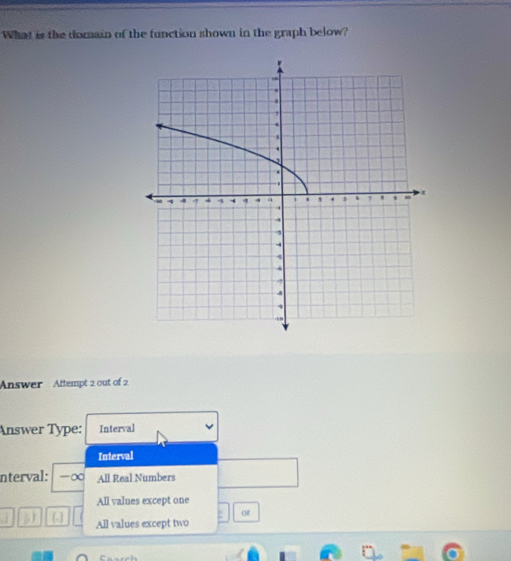 What is the domain of the function shown in the graph below?
Answer Attempt 2 out of 2
Answer Type: Interval
Interval
nterval: -∞ All Real Numbers
All values except one
or
[.] All values except two