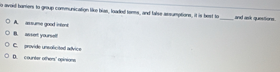 to avoid barriers to group communication like bias, loaded terms, and false assumptions, it is best to _and ask questions.
A. assume good intent
B. assert yourself
C. provide unsolicited advice
D. counter others' opinions