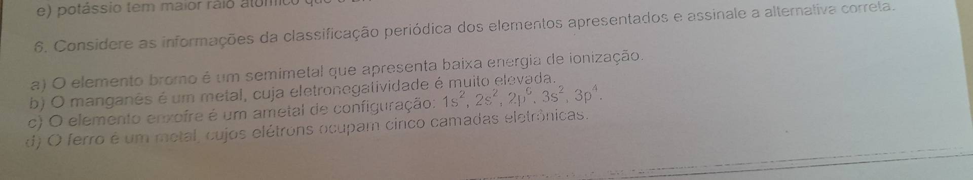 e) potássio tem maior raio alómico
6. Considere as informações da classificação periódica dos elementos apresentados e assinale a alternativa correta.
a) O elemento bromo é um semimetal que apresenta baixa energia de ionização.
b) O manganês é um metal, cuja eletronegatividade e
c) O elemento enxofre é um ametal de configuração: 1s^2, 2s^2, 2p^6, 3s^2, 3p^4.
d) O ferro é um metal, cujos elétrons ocupam cinco camadas eletrônicas.