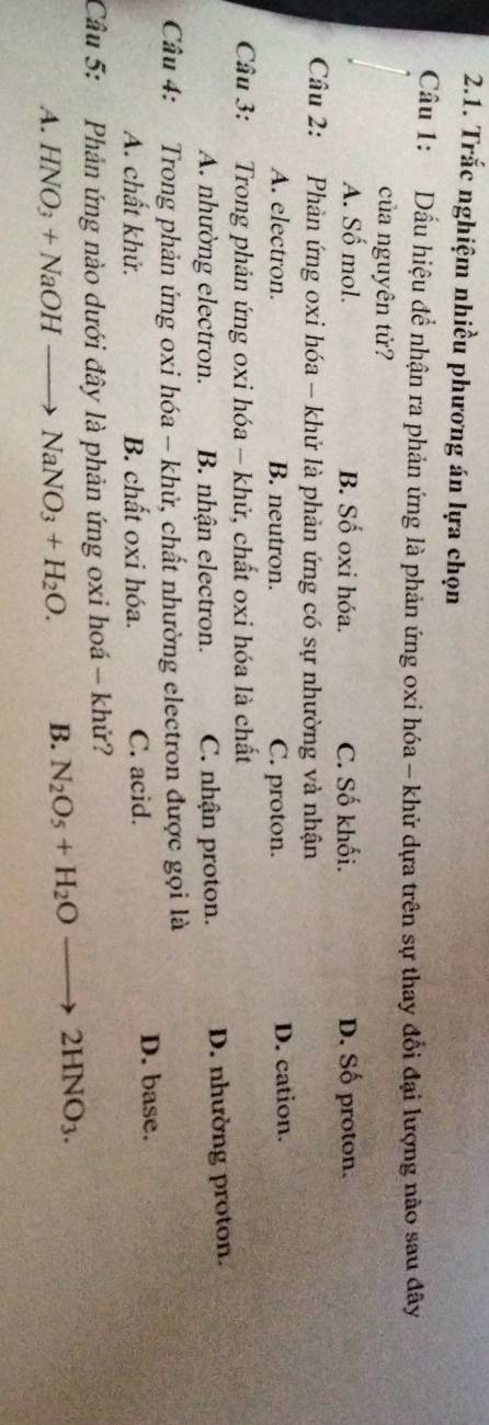 Trắc nghiệm nhiều phương án lựa chọn
Câu 1: Dấu hiệu để nhận ra phản ứng là phản ứng oxi hóa - khử dựa trên sự thay đổi đại lượng nào sau đây
của nguyên tử?
A. Số mol. B. Số oxi hóa. C. Số khối. D. Số proton.
Câu 2: Phản ứng oxi hóa - khử là phản ứng có sự nhường và nhận
A. electron. B. neutron. C. proton. D. cation.
Câu 3: Trong phản ứng oxi hóa - khử, chất oxi hóa là chất
A. nhường electron. B. nhận electron. C. nhận proton. D. nhường proton.
Câu 4: Trong phản ứng oxi hóa - khử, chất nhường electron được gọi là
A. chất khử. B. chất oxi hóa. C. acid. D. base.
Câu 5: Phản ứng nào dưới đây là phản ứng oxi hoá - khứ?
A. HNO_3+NaOHto NaNO_3+H_2O. B. N_2O_5+H_2Oto 2HNO_3.
