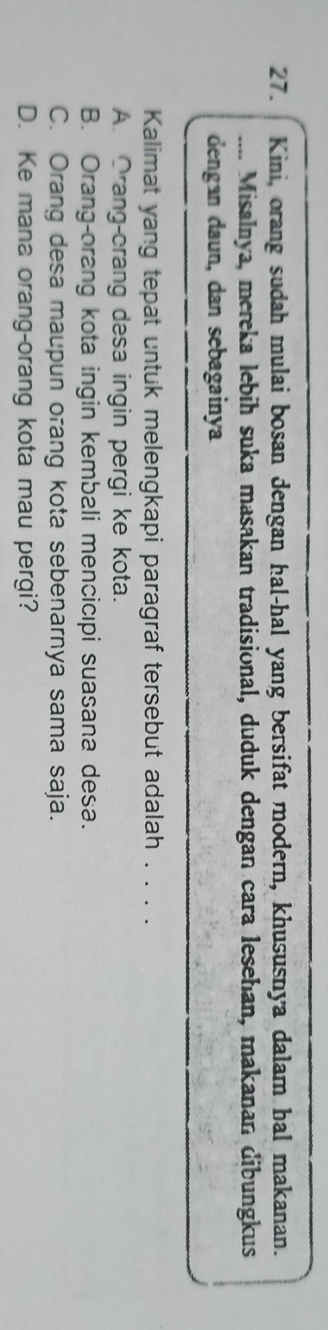 Kini, orang sudah mulai bosan dengan hal-hal yang bersifat modern, khususnya dalam hal makanan.
.... Misalnya, mereka lebih suka masakan tradisional, duduk dengan cara lesehan, makanan dibungkus
dengan daun, dan sebagainya
Kalimat yang tepat untuk melengkapi paragraf tersebut adalah . . . .
A. Orang-crang desa ingin pergi ke kota.
B. Orang-orang kota ingin kembali mencicıpi suasana desa.
C. Orang desa maupun orang kota sebenarnya sama saja.
D. Ke mana orang-orang kota mau pergi?