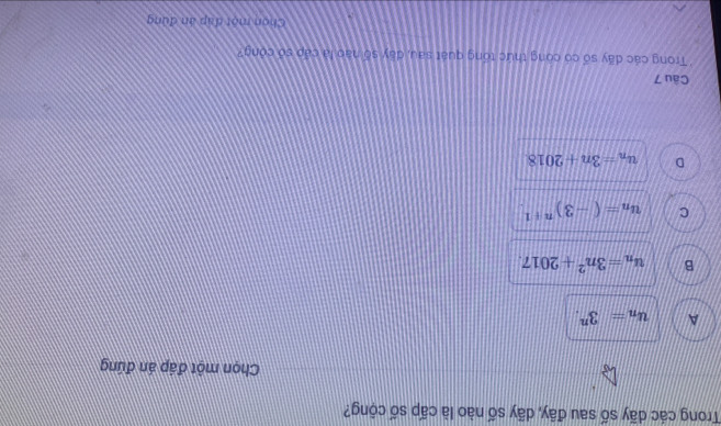 Trong các dãy số sau đây, dãy số nào là cấp số cộng?
Chọn một đáp án đứng
A u_n=3^n.
B u_n=3n^2+2017.
C u_n=(-3)^n+1
D u_n=3n+2018
Câu 7
Trong các dãy số có công thức tổng quát sau, dây số nào là cáp số cóng?
Chon một đặp án đùng