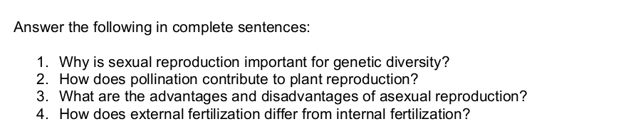 Answer the following in complete sentences: 
1. Why is sexual reproduction important for genetic diversity? 
2. How does pollination contribute to plant reproduction? 
3. What are the advantages and disadvantages of asexual reproduction? 
4. How does external fertilization differ from internal fertilization?