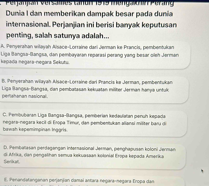 erjanjian Versales tanun 1919 mengaknin Peran
Dunia I dan memberikan dampak besar pada dunia
internasional. Perjanjian ini berisi banyak keputusan
penting, salah satunya adalah...
A. Penyerahan wilayah Alsace-Lorraine dari Jerman ke Prancis, pembentukan
Liga Bangsa-Bangsa, dan pembayaran reparasi perang yang besar oleh Jerman
kepada negara-negara Sekutu.
B. Penyerahan wilayah Alsace-Lorraine dari Prancis ke Jerman, pembentukan
Liga Bangsa-Bangsa, dan pembatasan kekuatan militer Jerman hanya untuk
pertahanan nasional.
C. Pembubaran Liga Bangsa-Bangsa, pemberian kedaulatan penuh kepada
negara-negara kecil di Eropa Timur, dan pembentukan aliansi militer baru di
bawah kepemimpinan Inggris.
D. Pembatasan perdagangan internasional Jerman, penghapusan koloni Jerman
di Afrika, dan pengalihan semua kekuasaan kolonial Eropa kepada Amerika
Serikat.
E. Penandatanganan perjanjian damai antara negara-negara Eropa dan