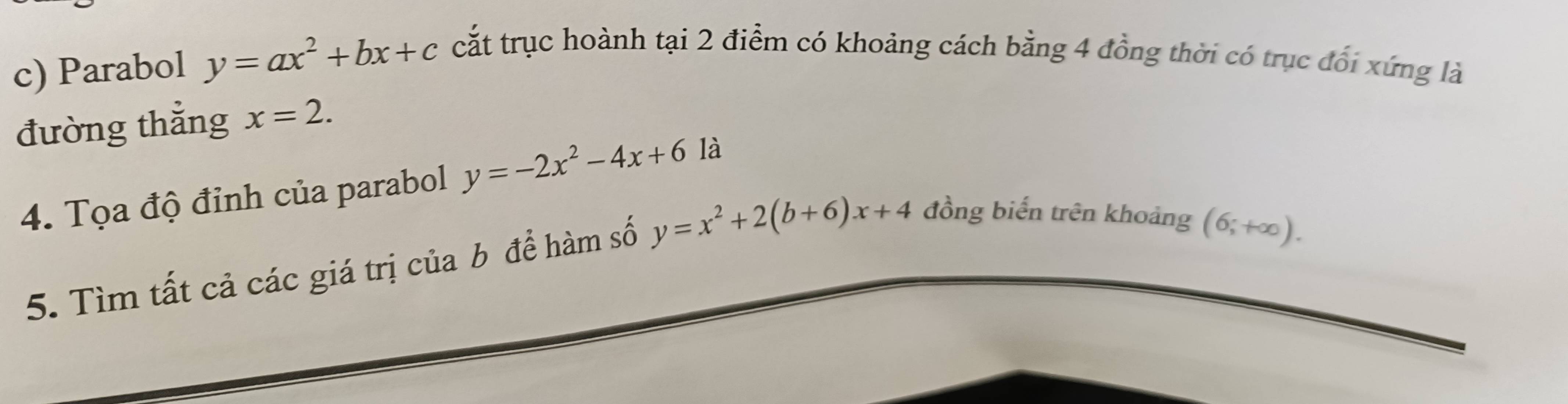 Parabol y=ax^2+bx+c cắt trục hoành tại 2 điểm có khoảng cách bằng 4 đồng thời có trục đổi xứng là 
đường thẳng x=2. 
4. Tọa độ đỉnh của parabol y=-2x^2-4x+6 là 
5. Tìm tất cả các giá trị của b để hàm số y=x^2+2(b+6)x+4 đồng biến trên khoảng
(6;+∈fty ).