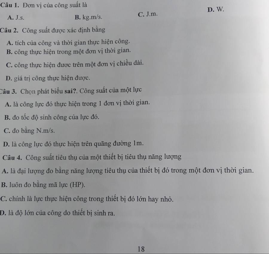 Đơn vị của công suất là
D. W.
A. J.s. B. kg.m/s.
C. J.m.
Câu 2. Công suất được xác định bằng
A. tích của công và thời gian thực hiện công.
B. công thực hiện trong một đơn vị thời gian.
C. công thực hiện được trên một đơn vị chiều dài.
D. giá trị công thực hiện được.
Câu 3. Chọn phát biểu sai?. Công suất của một lực
A. là công lực đó thực hiện trong 1 đơn vị thời gian.
B. đo tốc độ sinh công của lực đó.
C. đo bằng N. m/s.
D. là công lực đó thực hiện trên quãng đường 1m.
Câu 4. Công suất tiêu thụ của một thiết bị tiêu thụ năng lượng
A. là đại lượng đo bằng năng lượng tiêu thụ của thiết bị đó trong một đơn vị thời gian.
B. luôn đo bằng mã lực (HP).
C. chính là lực thực hiện công trong thiết bị đó lớn hay nhỏ.
D. là độ lớn của công do thiết bị sinh ra.
18