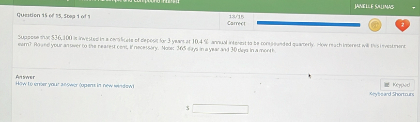 JANELLE SALINAS 
Question 15 of 15, Step 1 of 1 Correct 13/15 2 
Suppose that $36,100 is invested in a certificate of deposit for 3 years at 10.4 % annual interest to be compounded quarterly. How much interest will this investment 
earn? Round your answer to the nearest cent, if necessary. Note: 365 days in a year and 30 days in a month. 
Answer 
How to enter your answer (opens in new window) Keypad 
Keyboard Shortcuts
$