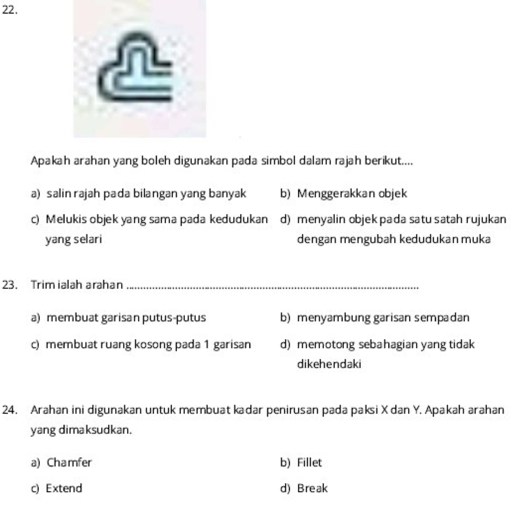 Apakah arahan yang boleh digunakan pada simbol dalam rajah berikut....
a) salin rajah pada bilangan yang banyak b) Menggerakkan objek
c) Melukis objek yang sama pada kedudukan d) menyalin objekpada satu satah rujukan
yang selari dengan mengubah kedudukan muka
23. Trim ialah arahan_
a) membuat garisan putus-putus b) menyambung garisan sempadan
c) membuat ruang kosong pada 1 garisan d) memotong sebahagian yang tidak
dikehendaki
24. Arahan ini digunakan untuk membuat kadar penirusan pada paksi X dan Y. Apakah arahan
yang dimaksudkan.
a) Chamfer b) Fillet
c) Extend d) Break