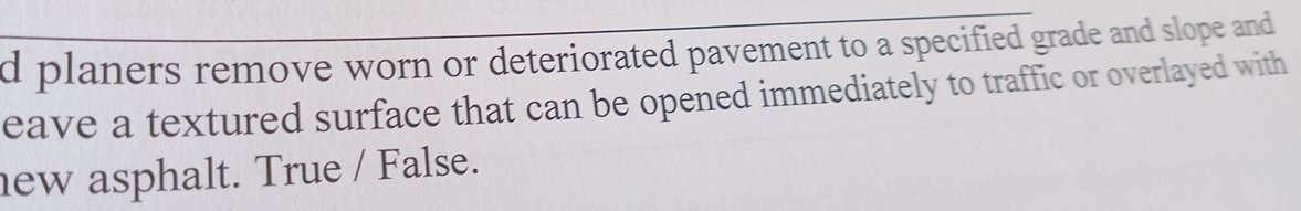 planers remove worn or deteriorated pavement to a specified grade and slope and 
eave a textured surface that can be opened immediately to traffic or overlayed with 
new asphalt. True / False.