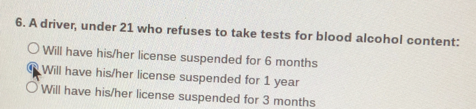 A driver, under 21 who refuses to take tests for blood alcohol content:
Will have his/her license suspended for 6 months
Will have his/her license suspended for 1 year
Will have his/her license suspended for 3 months