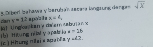 Diberi bahawa y berubah secara langsung dengan sqrt(X)
dan y=12 apabila x=4, 
() Ungkapkan y dalam sebutan x
(b) Hitung nilai y apabila x=16
(c ) Hitung nilai x apabila y=42.