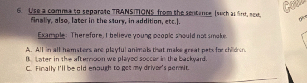 Conn 
6. Use a comma to separate TRANSITIONS from the sentence (such as first, next, 
finally, also, later in the story, in addition, etc.). 
Dire 
Example: Therefore, I believe young people should not smoke. 
A. All in all hamsters are playful animals that make great pets for children. 
B. Later in the afternoon we played soccer in the backyard. 
C. Finally I’ll be old enough to get my driver’s permit.