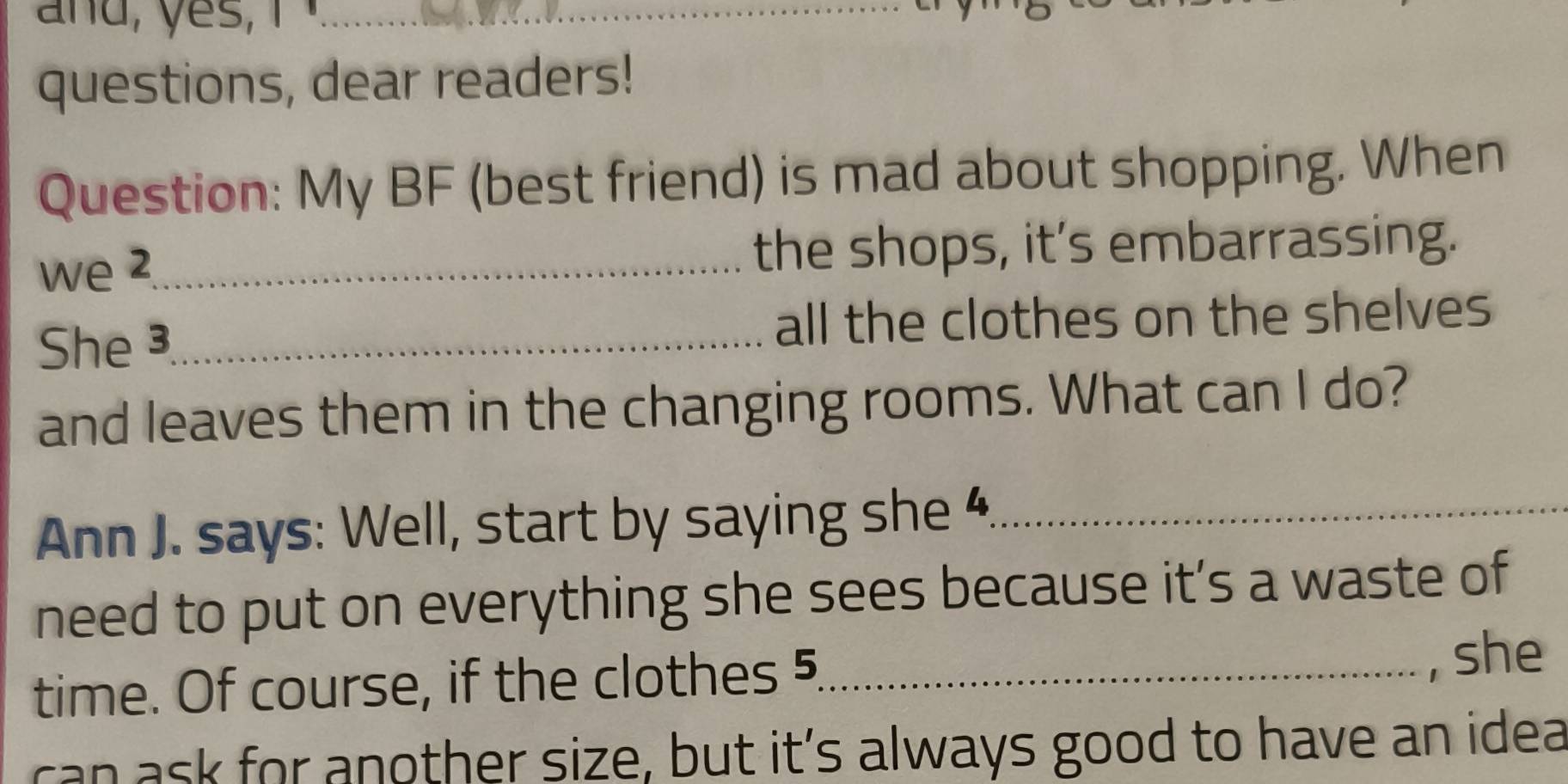 and, yes, 
_ 
_ 
questions, dear readers! 
Question: My BF (best friend) is mad about shopping. When 
we 2._ the shops, it's embarrassing. 
She ³_ all the clothes on the shelves 
and leaves them in the changing rooms. What can I do? 
Ann J. says: Well, start by saying she 4_ 
need to put on everything she sees because it’s a waste of 
time. Of course, if the clothes 5_ 
, she 
can ask for another size, but it’s always good to have an idea