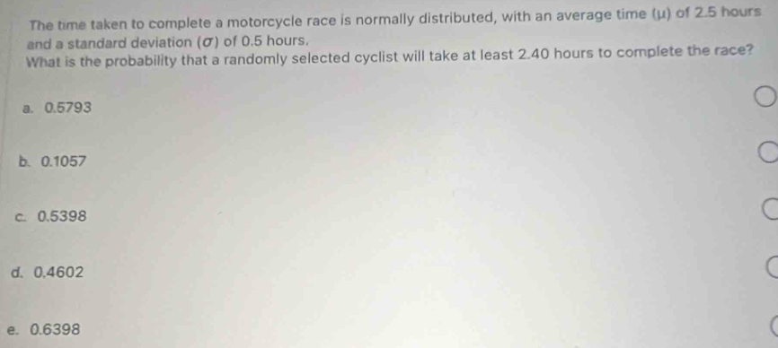 The time taken to complete a motorcycle race is normally distributed, with an average time (μ) of 2.5 hours
and a standard deviation (σ) of 0.5 hours.
What is the probability that a randomly selected cyclist will take at least 2.40 hours to complete the race?
a. 0.5793
b. 0.1057
c. 0.5398
d. 0,4602
e. 0.6398