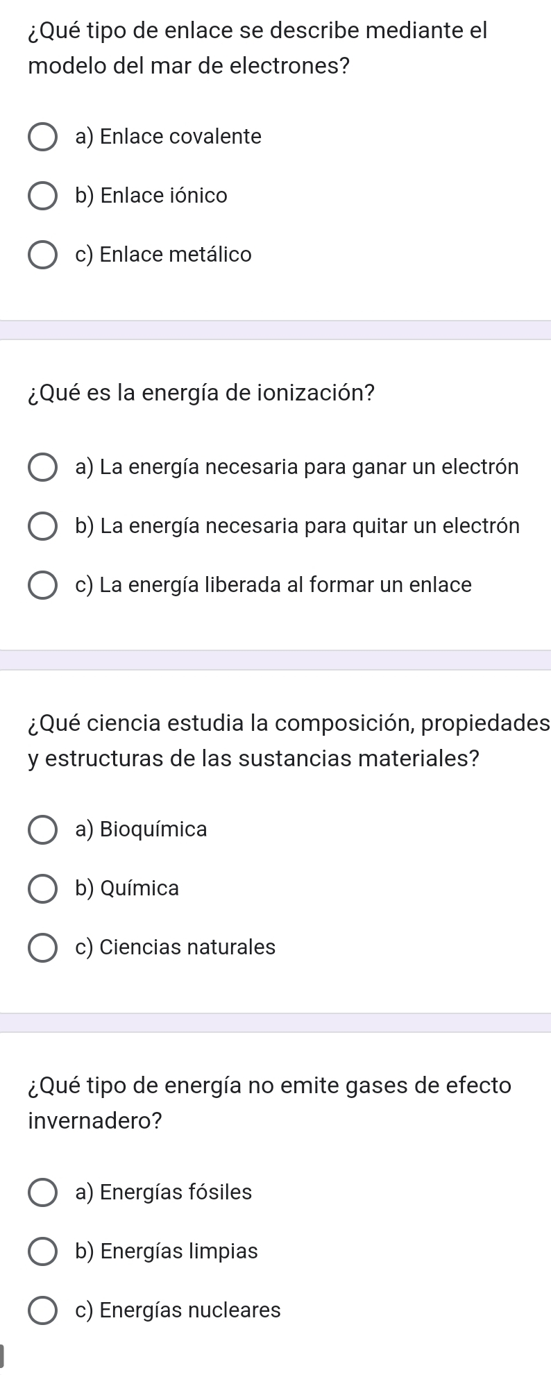 ¿Qué tipo de enlace se describe mediante el
modelo del mar de electrones?
a) Enlace covalente
b) Enlace iónico
c) Enlace metálico
¿Qué es la energía de ionización?
a) La energía necesaria para ganar un electrón
b) La energía necesaria para quitar un electrón
c) La energía liberada al formar un enlace
¿Qué ciencia estudia la composición, propiedades
y estructuras de las sustancias materiales?
a) Bioquímica
b) Química
c) Ciencias naturales
¿Qué tipo de energía no emite gases de efecto
invernadero?
a) Energías fósiles
b) Energías limpias
c) Energías nucleares