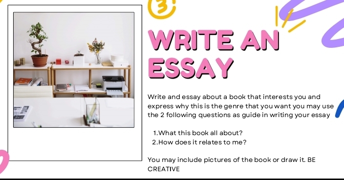 WRITE AN 
ESSAY 
Write and essay about a book that interests you and 
express why this is the genre that you want you may use 
the 2 following questions as guide in writing your essay 
1.What this book all about? 
2.How does it relates to me? 
You may include pictures of the book or draw it. BE 
CREATIVE