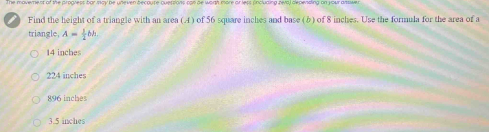 The movement of the progress bar may be uneven because questions can be worth more or less (including zero) depending on your answer
Find the height of a triangle with an area (A) of 56 square inches and base (b) of 8 inches. Use the formula for the area of a
triangle, A= 1/2 bh.
14 inches
224 inches
896 inches
3.5 inches