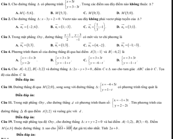 Cho đường thẳng A có phương trình beginarrayl x=5t y=3-3tendarray.. Trong các điểm sau đây điểm nào không thuộc A ?
A. M(-5;6). B. M(5;3). C. M(0;3). D. M(5;0).
Câu 2. Cho đường thắng △ :x-3y+2=0. Vectơ nào sau đây không phải vectơ pháp tuyến của A ?
A. overline n_2=(-2:6). B. vector n_1=(1;-3). C. overline n_3=( 1/3 ;-1). D. overline n_4=(3;1).
Câu 3. Trong mặt phẳng Oxy , đường thắng  (x-1)/2 = (y-3)/-1  có một véc tơ chi phương là
A. overline u_4=(1;3). B. vector u_1=(1;3). C. overline u_3=(4;-2). D. overline u_2=(-1;-3).
Câu 4. Phương trình tham số của đường thẳng đi qua hai điểm A(3;-1) và B(-6;2) là
A. beginarrayl x=-1+3t y=2tendarray. . B. beginarrayl x=3+3t y=-1+tendarray. . C. beginarrayl x=3+3t y=-6-tendarray. . D. beginarrayl x=3+3t y=-1-tendarray. .
Câu 6. Cho A(-1;2),B(-3;2) và đường thắng △ :2x-y+3=0 , điểm C∈ △ sao cho tam giác ABC cân ở C . Tọa
đô của điểm C là
Điền đáp án:
Câu 10. Đường thăng đi qua M(2;0) , song song với đường thắng Delta :beginarrayl x=-4+5t y=1-tendarray. có phương trình tổng quát là
Điền đáp án:
Câu 11. Trong mặt phẳng Oxy , cho đường thẳng ư có phương trình tham số: beginarrayl x=-1+3t y=2-2tendarray.. Tìm phương trình của
đường thǎng △ di qua điểm A(1;2) và vuông góc với d .
Điền đáp án:
Câu 19, Trong mặt phẳng tọa độ Oxy , cho đường thắng △ :x+y+2=0 và hai điểm A(-1;2),B(3;-4). Điểm
M(a;b) thuộc đường thăng A sao cho |overline MA+overline MB| đạt giá trị nhỏ nhất. Tinh 2a+b.
Điền đáp án: