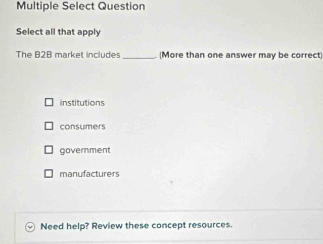 Multiple Select Question
Select all that apply
The B2B market includes _ (More than one answer may be correct)
institutions
consumers
government
manufacturers
Need help? Review these concept resources.