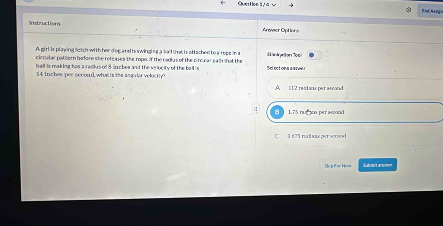 End Assigr
Instructions Answer Options
A girl is playing fetch with her dog and is swinging a ball that is attached to a rope in a Elimination Tool
circular pattern before she releases the rope. If the radius of the circular path that the ·
ball is making has a radius of 8 inches and the velocity of the ball is Select one answer
14 inches per second, what is the angular velocity?
A 112 radians per second;; B 1.75 rac ans per second
C 0.875 radians per second
Skip For Now Submit answer
