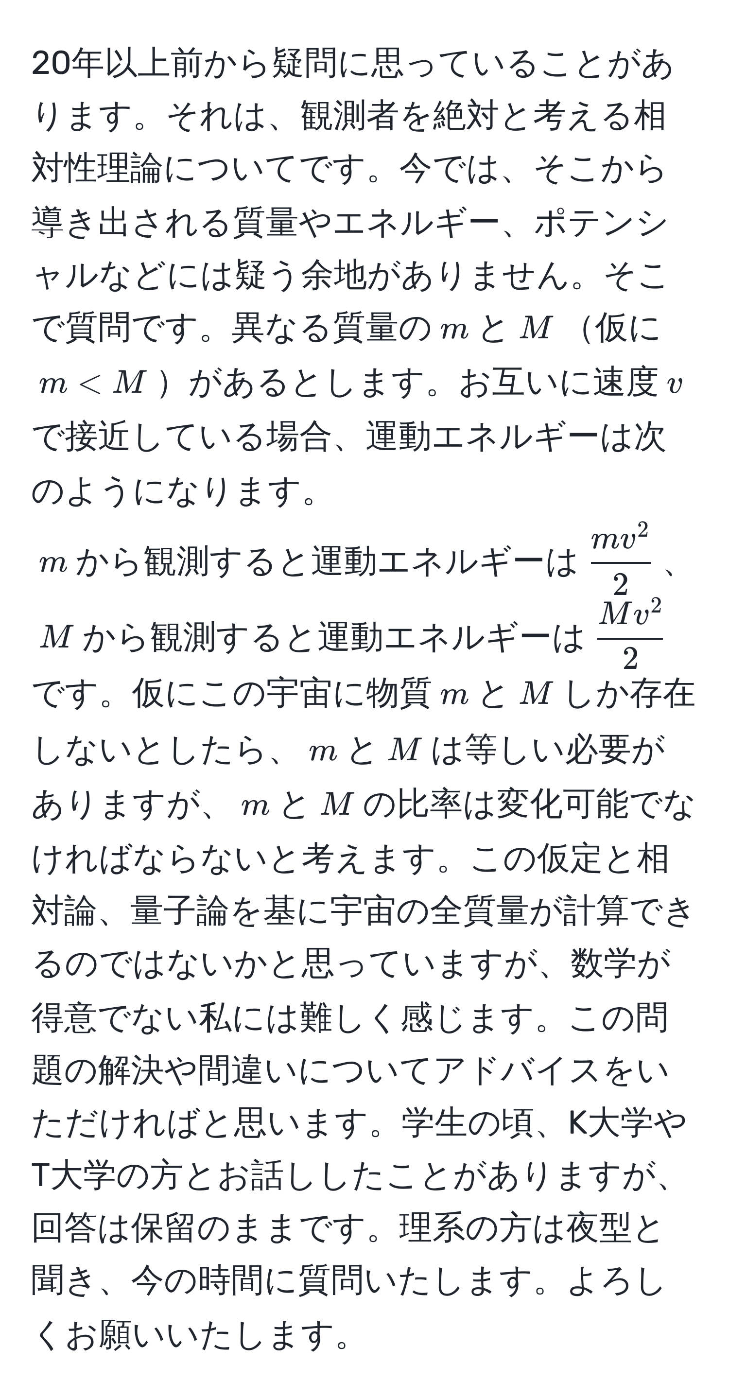 20年以上前から疑問に思っていることがあります。それは、観測者を絶対と考える相対性理論についてです。今では、そこから導き出される質量やエネルギー、ポテンシャルなどには疑う余地がありません。そこで質問です。異なる質量の$m$と$M$仮に$m < M$があるとします。お互いに速度$v$で接近している場合、運動エネルギーは次のようになります。  
$m$から観測すると運動エネルギーは$fracmv^22$、$M$から観測すると運動エネルギーは$fracMv^22$です。仮にこの宇宙に物質$m$と$M$しか存在しないとしたら、$m$と$M$は等しい必要がありますが、$m$と$M$の比率は変化可能でなければならないと考えます。この仮定と相対論、量子論を基に宇宙の全質量が計算できるのではないかと思っていますが、数学が得意でない私には難しく感じます。この問題の解決や間違いについてアドバイスをいただければと思います。学生の頃、K大学やT大学の方とお話ししたことがありますが、回答は保留のままです。理系の方は夜型と聞き、今の時間に質問いたします。よろしくお願いいたします。