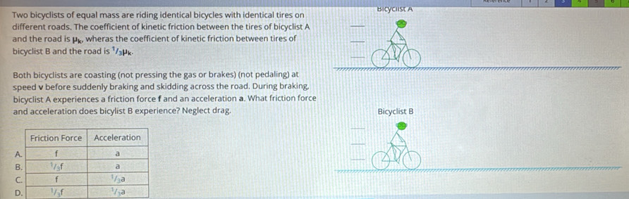 Two bicyclists of equal mass are riding identical bicycles with identical tires on Bicyclist A 
different roads. The coefficient of kinetic friction between the tires of bicyclist A 
_ 
and the road is up, wheras the coefficient of kinetic friction between tires of 
_ 
bicyclist B and the road is ¹₃
Both bicyclists are coasting (not pressing the gas or brakes) (not pedaling) at 
speed v before suddenly braking and skidding across the road. During braking, 
bicyclist A experiences a friction force f and an acceleration a. What friction force 
and acceleration does bicylist B experience? Neglect drag. Bicyclist B 
_ 
_ 
_ 
_ 
_