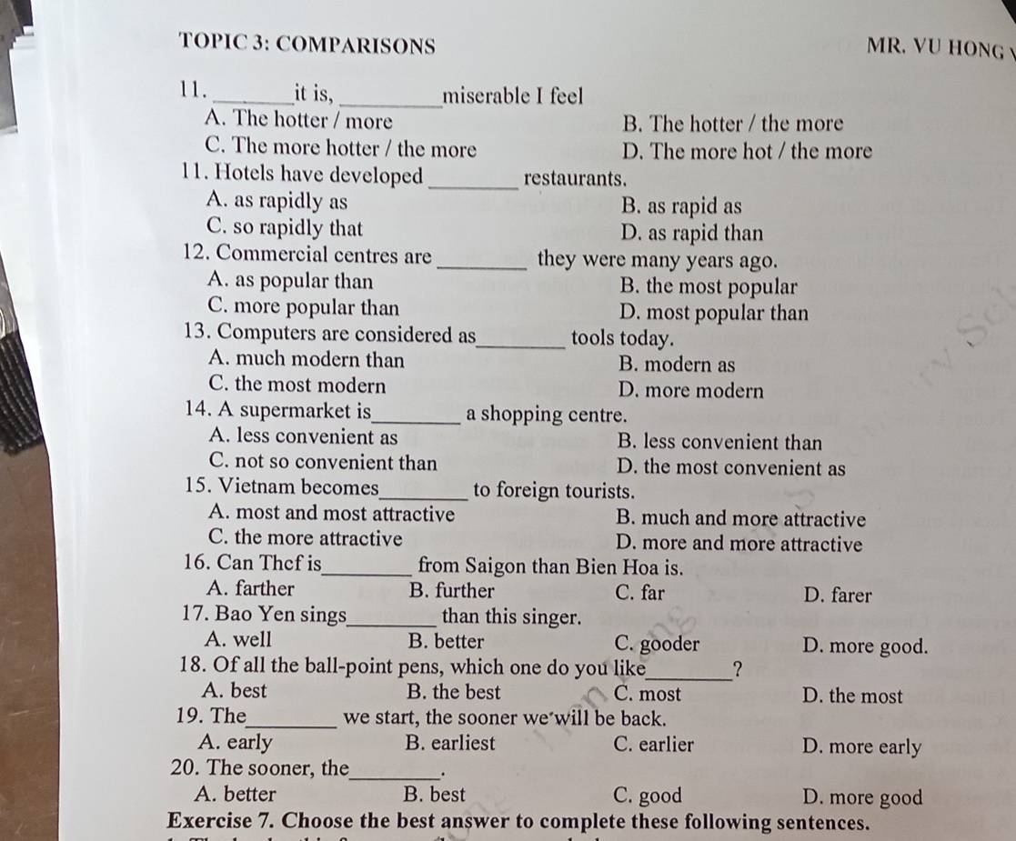 TOPIC 3: COMPARISONS MR. VU HONG
11._ it is,_ miserable I feel
A. The hotter / more B. The hotter / the more
C. The more hotter / the more D. The more hot / the more
11. Hotels have developed_ restaurants.
A. as rapidly as B. as rapid as
C. so rapidly that D. as rapid than
12. Commercial centres are _they were many years ago.
A. as popular than B. the most popular
C. more popular than D. most popular than
13. Computers are considered as_ tools today.
A. much modern than B. modern as
C. the most modern D. more modern
14. A supermarket is_ a shopping centre.
A. less convenient as B. less convenient than
C. not so convenient than D. the most convenient as
15. Vietnam becomes_ to foreign tourists.
A. most and most attractive B. much and more attractive
C. the more attractive D. more and more attractive
16. Can Thef is_ from Saigon than Bien Hoa is.
A. farther B. further C. far D. farer
17. Bao Yen sings_ than this singer.
A. well B. better C. gooder D. more good.
18. Of all the ball-point pens, which one do you like_ ?
A. best B. the best C. most D. the most
19. The_ we start, the sooner we will be back.
A. early B. earliest C. earlier D. more early
20. The sooner, the_ .
A. better B. best C. good D. more good
Exercise 7. Choose the best answer to complete these following sentences.