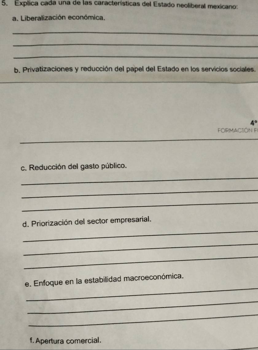 Explica cada una de las características del Estado neoliberal mexicano: 
a. Liberalización económica. 
_ 
_ 
_ 
b. Privatizaciones y reducción del papel del Estado en los servicios sociales. 
_ 
_ 
_ 
4° 
FORMACIÓN F 
_ 
c. Reducción del gasto público. 
_ 
_ 
_ 
_ 
d. Priorización del sector empresarial. 
_ 
_ 
_ 
e. Enfoque en la estabilidad macroeconómica. 
_ 
_ 
f. Apertura comercial.