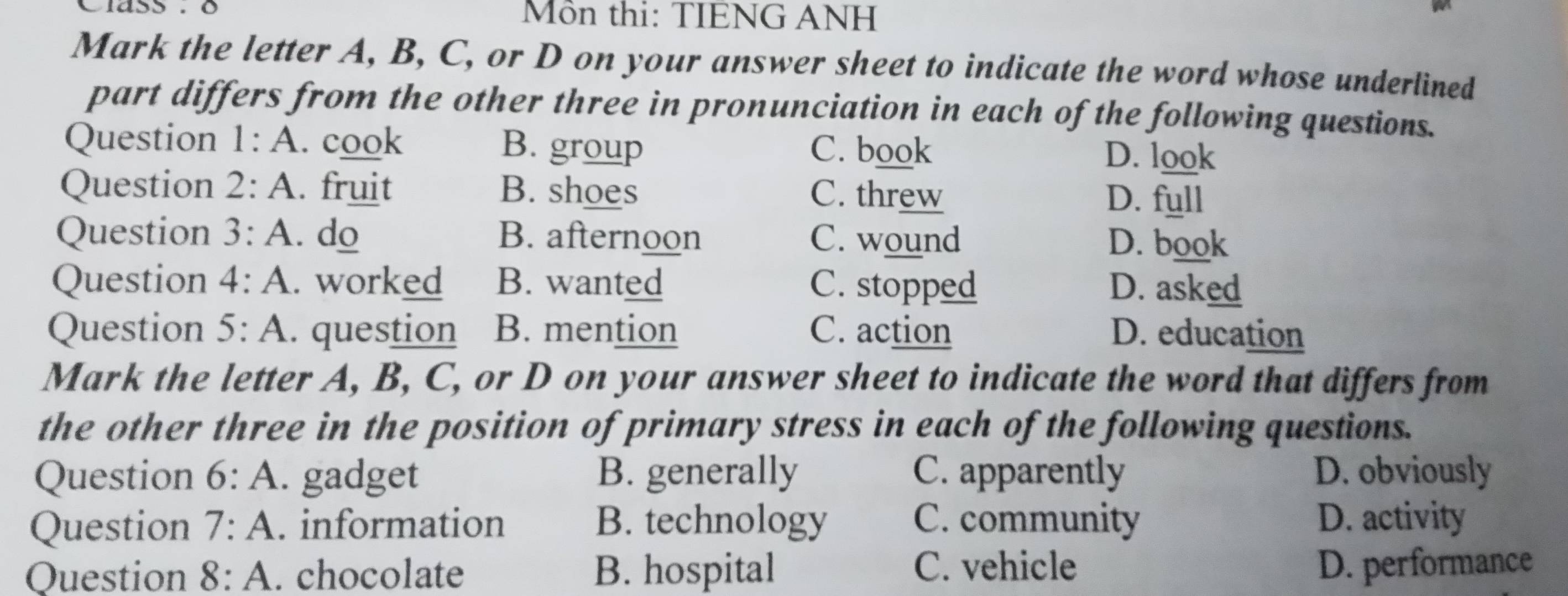 Mồn thi: TIENG ANH
Mark the letter A, B, C, or D on your answer sheet to indicate the word whose underlined
part differs from the other three in pronunciation in each of the following questions.
Question 1:A . cook B. group C. book D. look
Question 2:A . fruit B. shoes C. threw D. full
Question 3:A . do B. afternoon C. wound D. book
Question 4:A . worked B. wanted C. stopped D. asked
Question 5:A . question B. mention C. action D. education
Mark the letter A, B, C, or D on your answer sheet to indicate the word that differs from
the other three in the position of primary stress in each of the following questions.
Question 6:A . gadget B. generally C. apparently D. obviously
Question 7:A . information B. technology C. community D. activity
Question 8:A . chocolate B. hospital C. vehicle D. performance