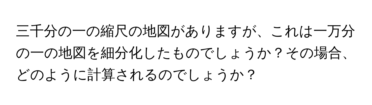 三千分の一の縮尺の地図がありますが、これは一万分の一の地図を細分化したものでしょうか？その場合、どのように計算されるのでしょうか？