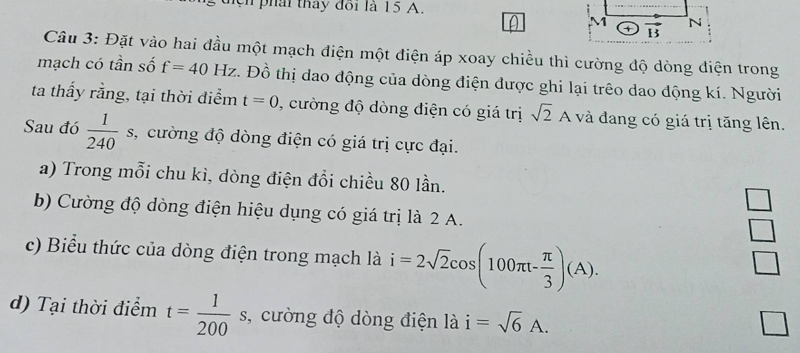 cn  phái thay đôi là 15 A.
Câu 3: Đặt vào hai đầu một mạch điện một điện áp xoay chiều thì cường độ dòng điện trong
mạch có tần số f=40Hz z. Đồ thị dao động của dòng điện được ghi lại trêo dao động kí. Người
ta thấy rằng, tại thời điểm t=0 , cường độ dòng điện có giá trị sqrt(2)A và đang có giá trị tăng lên.
Sau đó  1/240 s, s, cường độ dòng điện có giá trị cực đại.
a) Trong mỗi chu kì, dòng điện đổi chiều 80 lần.
b) Cường độ dòng điện hiệu dụng có giá trị là 2 A.
 □ /□  
c) Biểu thức của dòng điện trong mạch là i=2sqrt(2)cos (100π t- π /3 )(A).
d) Tại thời điểm t= 1/200  s, cường độ dòng điện là i=sqrt(6)A.