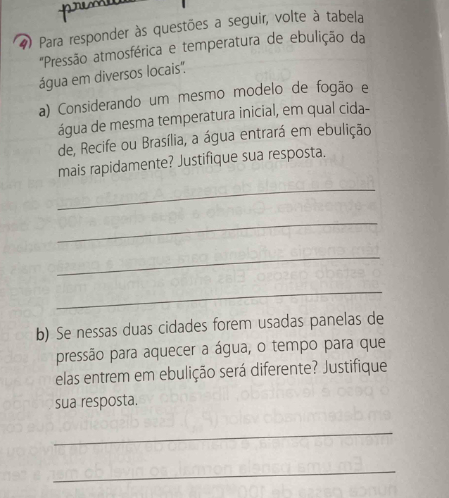 Para responder às questões a seguir, volte à tabela 
'Pressão atmosférica e temperatura de ebulição da 
água em diversos locais". 
a) Considerando um mesmo modelo de fogão e 
água de mesma temperatura inicial, em qual cida- 
de, Recife ou Brasília, a água entrará em ebulição 
mais rapidamente? Justifique sua resposta. 
_ 
_ 
_ 
_ 
b) Se nessas duas cidades forem usadas panelas de 
pressão para aquecer a água, o tempo para que 
elas entrem em ebulição será diferente? Justifique 
sua resposta. 
_ 
_