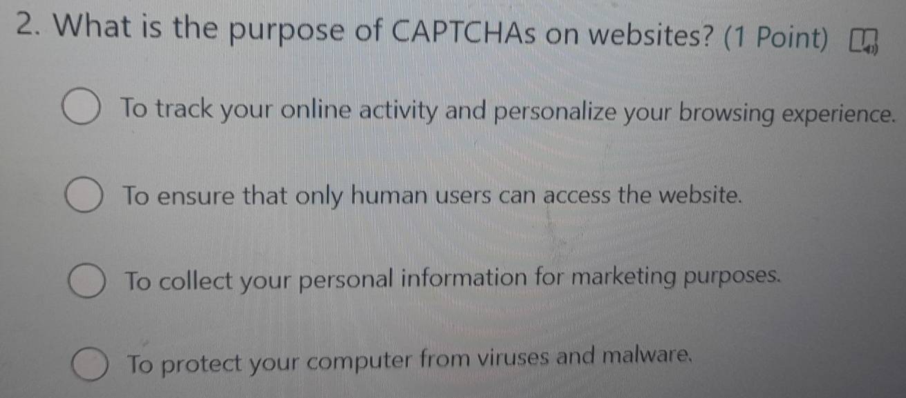 What is the purpose of CAPTCHAs on websites? (1 Point)
To track your online activity and personalize your browsing experience.
To ensure that only human users can access the website.
To collect your personal information for marketing purposes.
To protect your computer from viruses and malware.