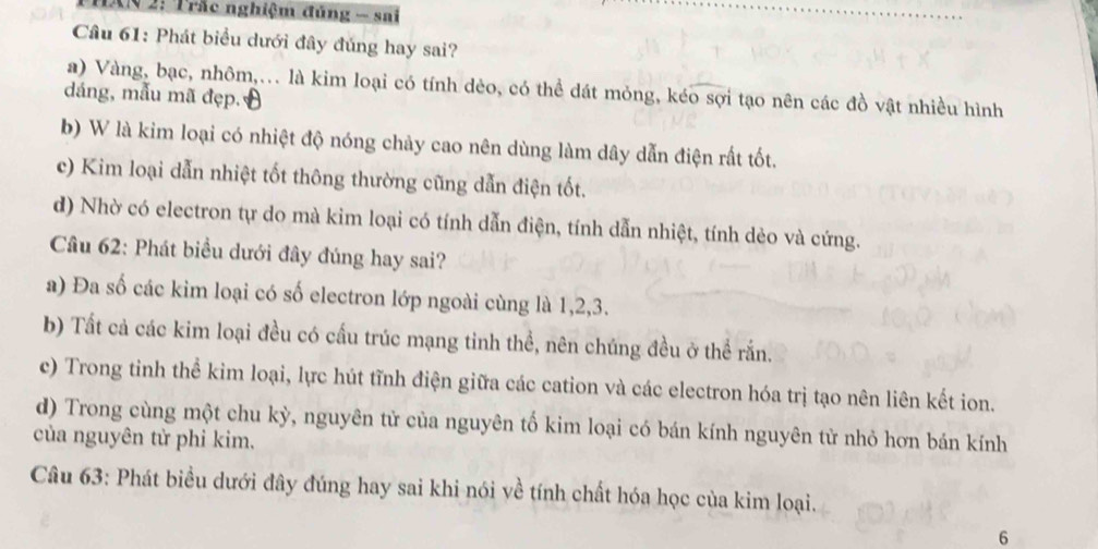 1AN 2: Trắc nghiệm đủng - sai
Câu 61: Phát biểu dưới đây đủng hay sai?
a) Vàng, bạc, nhôm,... là kim loại có tính dèo, có thể dát mỏng, kéo sợi tạo nên các đồ vật nhiều hình
dáng, mẫu mã đẹp.
b) W là kim loại có nhiệt độ nóng chảy cao nên dùng làm dây dẫn điện rất tốt.
c) Kim loại dẫn nhiệt tốt thông thường cũng dẫn điện tốt.
d) Nhờ có electron tự do mà kim loại có tính dẫn điện, tính dẫn nhiệt, tính dèo và cứng.
Câu 62: Phát biều dưới đây đúng hay sai?
a) Đa số các kim loại có số electron lớp ngoài cùng là 1, 2, 3.
b) Tất cả các kim loại đều có cấu trúc mạng tinh thể, nên chúng đều ở thể rắn.
c) Trong tinh thể kim loại, lực hút tĩnh điện giữa các cation và các electron hóa trị tạo nên liên kết ion.
d) Trong cùng một chu kỳ, nguyên tử của nguyên tố kim loại có bán kính nguyên tử nhỏ hơn bán kính
của nguyên tử phi kim.
Câu 63: Phát biểu dưới đây đúng hay sai khi nói về tính chất hóa học của kim loại.
6